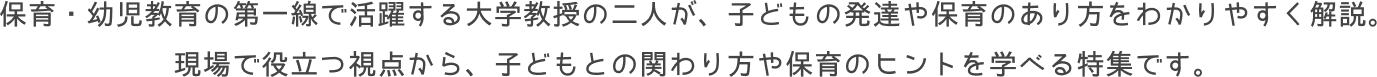 保育・幼児教育の第一線で活躍する大学教授の二人が、子どもの発達や保育のあり方をわかりやすく解説。<br>
				現場で役立つ視点から、子どもとの関わり方や保育のヒントを学べる特集です。