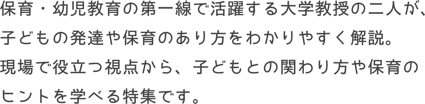保育・幼児教育の第一線で活躍する大学教授の二人が、子どもの発達や保育のあり方をわかりやすく解説。<br>
				現場で役立つ視点から、子どもとの関わり方や保育のヒントを学べる特集です。